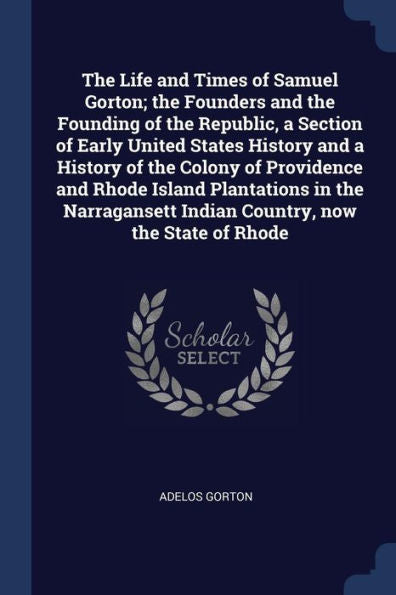 The Life And Times Of Samuel Gorton; The Founders And The Founding Of The Republic, A Section Of Early United States History And A History Of The ... Indian Country, Now The State Of Rhode