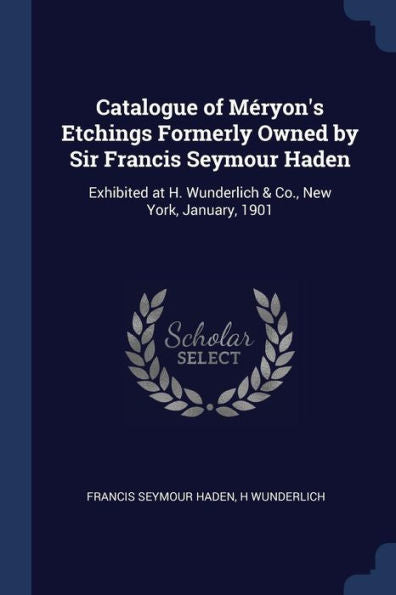 Catalogue Of Méryon'S Etchings Formerly Owned By Sir Francis Seymour Haden: Exhibited At H. Wunderlich & Co., New York, January, 1901