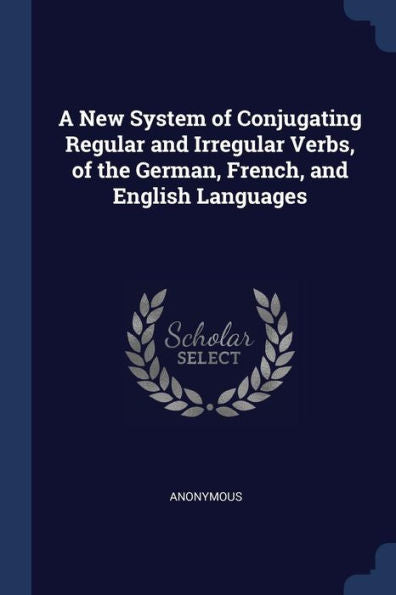 A New System Of Conjugating Regular And Irregular Verbs, Of The German, French, And English Languages