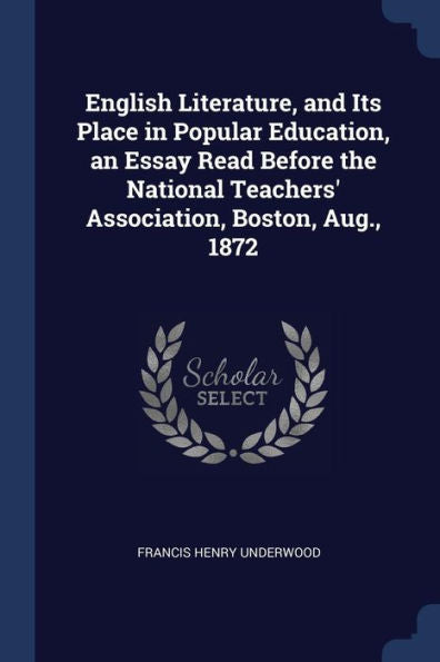 English Literature, And Its Place In Popular Education, An Essay Read Before The National Teachers' Association, Boston, Aug., 1872