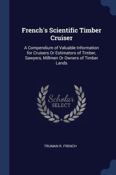 French'S Scientific Timber Cruiser: A Compendium Of Valuable Information For Cruisers Or Estimators Of Timber, Sawyers, Millmen Or Owners Of Timber Lands