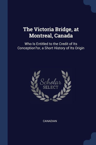 The Victoria Bridge, At Montreal, Canada: Who Is Entitled To The Credit Of Its Conception?Or, A Short History Of Its Origin
