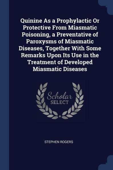 Quinine As A Prophylactic Or Protective From Miasmatic Poisoning, A Preventative Of Paroxysms Of Miasmatic Diseases, Together With Some Remarks Upon ... The Treatment Of Developed Miasmatic Diseases