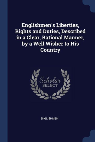 Englishmen'S Liberties, Rights And Duties, Described In A Clear, Rational Manner, By A Well Wisher To His Country