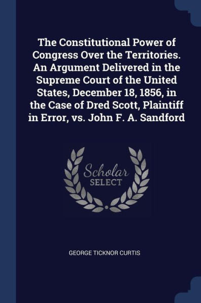 The Constitutional Power Of Congress Over The Territories. An Argument Delivered In The Supreme Court Of The United States, December 18, 1856, In The ... Plaintiff In Error, Vs. John F. A. Sandford