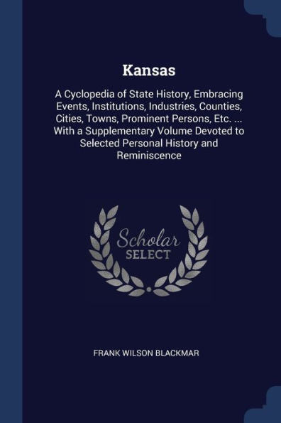Kansas: A Cyclopedia Of State History, Embracing Events, Institutions, Industries, Counties, Cities, Towns, Prominent Persons, Etc. ... With A ... To Selected Personal History And Reminiscence