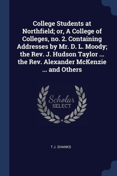 College Students At Northfield; Or, A College Of Colleges, No. 2. Containing Addresses By Mr. D. L. Moody; The Rev. J. Hudson Taylor ... The Rev. Alexander Mckenzie ... And Others