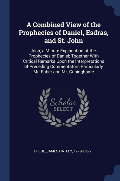 A Combined View Of The Prophecies Of Daniel, Esdras, And St. John: Also, A Minute Explanation Of The Prophecies Of Daniel; Together With Critical ... Particularly Mr. Faber And Mr. Cuninghame