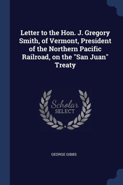 Letter To The Hon. J. Gregory Smith, Of Vermont, President Of The Northern Pacific Railroad, On The "San Juan" Treaty George Gibbs