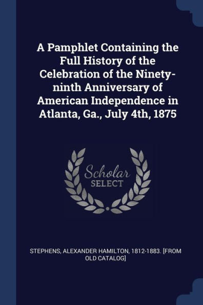 A Pamphlet Containing The Full History Of The Celebration Of The Ninety-Ninth Anniversary Of American Independence In Atlanta, Ga., July 4Th, 1875