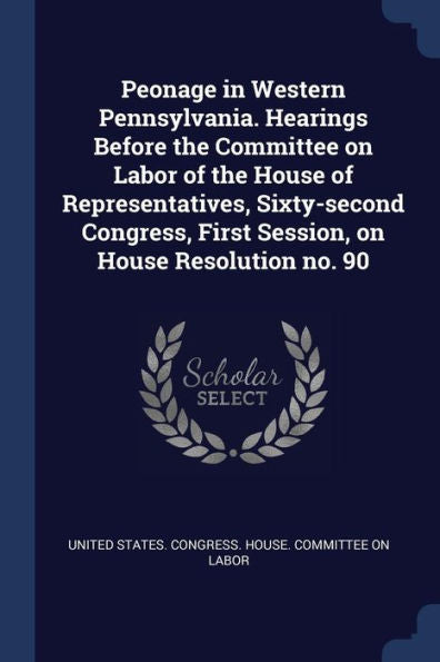 Peonage In Western Pennsylvania. Hearings Before The Committee On Labor Of The House Of Representatives, Sixty-Second Congress, First Session, On House Resolution No. 90