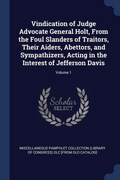 Vindication Of Judge Advocate General Holt, From The Foul Slanders Of Traitors, Their Aiders, Abettors, And Sympathizers, Acting In The Interest Of Jefferson Davis; Volume 1