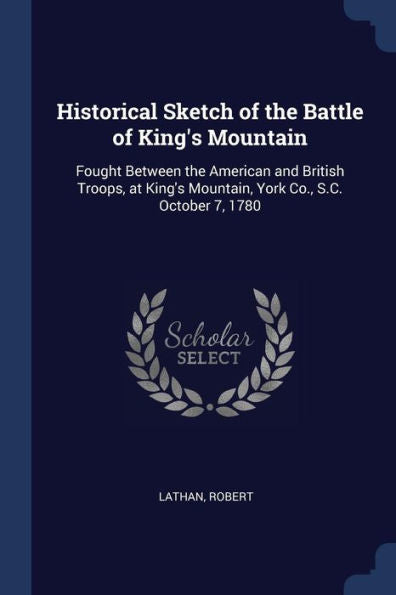 Historical Sketch Of The Battle Of King'S Mountain: Fought Between The American And British Troops, At King'S Mountain, York Co., S.C. October 7, 1780