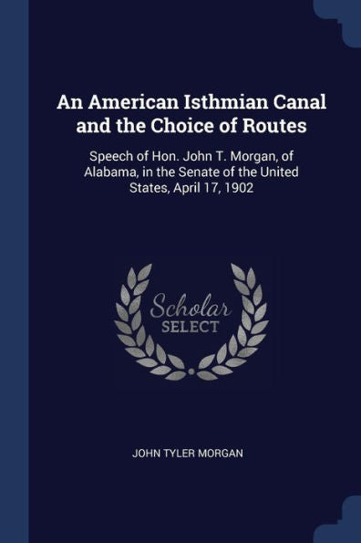 An American Isthmian Canal And The Choice Of Routes: Speech Of Hon. John T. Morgan, Of Alabama, In The Senate Of The United States, April 17, 1902