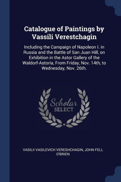 Catalogue Of Paintings By Vassili Verestchagin: Including The Campaign Of Napoleon I. In Russia And The Battle Of San Juan Hill, On Exhibition In The ... Friday, Nov. 14Th, To Wednesday, Nov. 26Th.