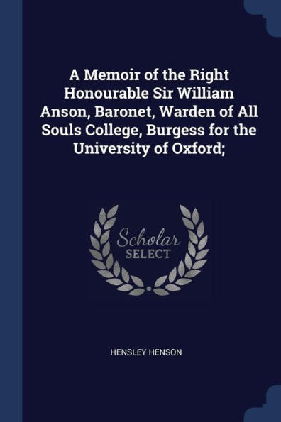 A Memoir Of The Right Honourable Sir William Anson, Baronet, Warden Of All Souls College, Burgess For The University Of Oxford;
