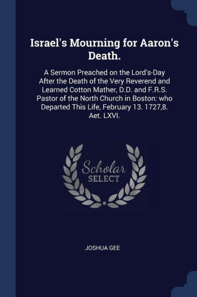 Israel'S Mourning For Aaron'S Death.: A Sermon Preached On The Lord'S-Day After The Death Of The Very Reverend And Learned Cotton Mather, D.D. And ... This Life, February 13. 1727,8. Aet. Lxvi.