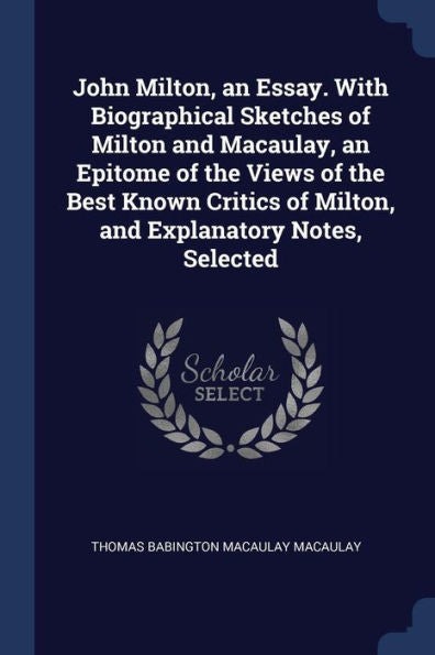 John Milton, An Essay. With Biographical Sketches Of Milton And Macaulay, An Epitome Of The Views Of The Best Known Critics Of Milton, And Explanatory Notes, Selected