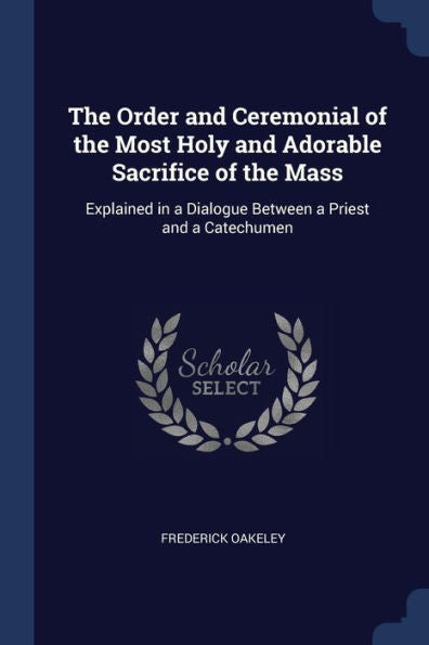 The Order And Ceremonial Of The Most Holy And Adorable Sacrifice Of The Mass: Explained In A Dialogue Between A Priest And A Catechumen