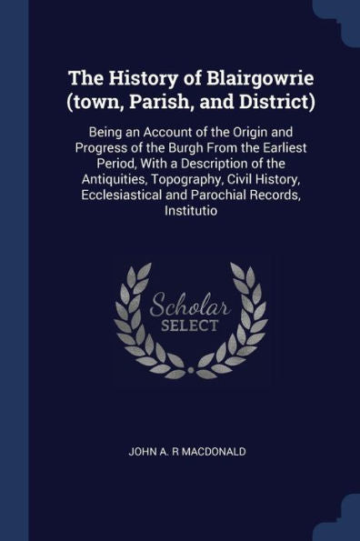The History Of Blairgowrie (Town, Parish, And District): Being An Account Of The Origin And Progress Of The Burgh From The Earliest Period, With A ... And Parochial Records, Institutio