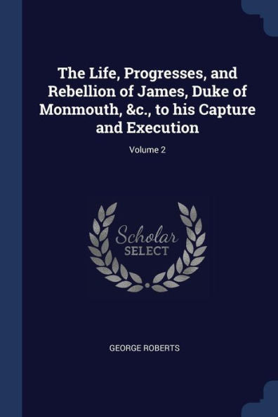 The Life, Progresses, And Rebellion Of James, Duke Of Monmouth, &C., To His Capture And Execution; Volume 2