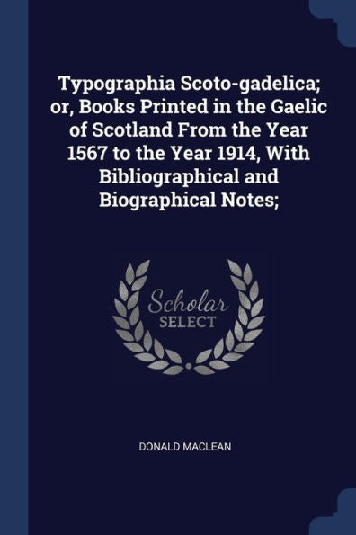 Typographia Scoto-Gadelica; Or, Books Printed In The Gaelic Of Scotland From The Year 1567 To The Year 1914, With Bibliographical And Biographical Notes;