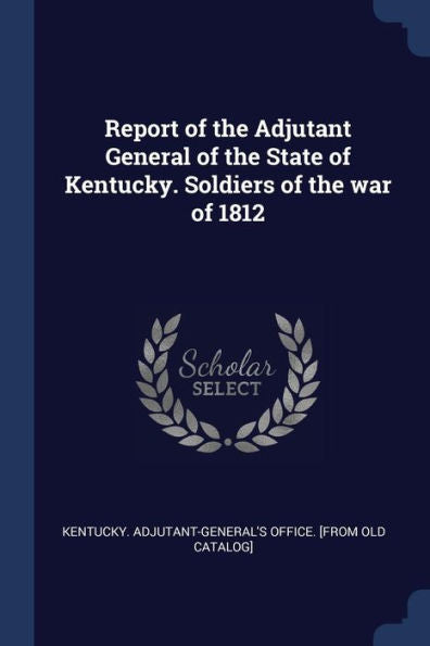 Report Of The Adjutant General Of The State Of Kentucky. Soldiers Of The War Of 1812