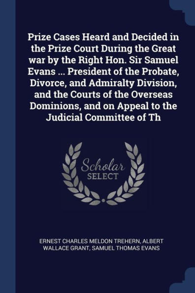 Prize Cases Heard And Decided In The Prize Court During The Great War By The Right Hon. Sir Samuel Evans ... President Of The Probate, Divorce, And ... And On Appeal To The Judicial Committee Of Th