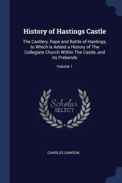 History Of Hastings Castle: The Castlery, Rape And Battle Of Hastings, To Which Is Added A History Of The Collegiate Church Within The Castle, And Its Prebends; Volume 1