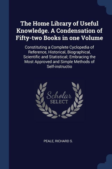 The Home Library Of Useful Knowledge. A Condensation Of Fifty-Two Books In One Volume: Constituting A Complete Cyclopedia Of Reference, Historical, ... And Simple Methods Of Self-Instructio