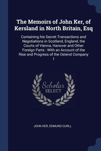 The Memoirs Of John Ker, Of Kersland In North Britain, Esq: Containing His Secret Transactions And Negotiations In Scotland, England, The Courts Of ... The Rise And Progress Of The Ostend Company I