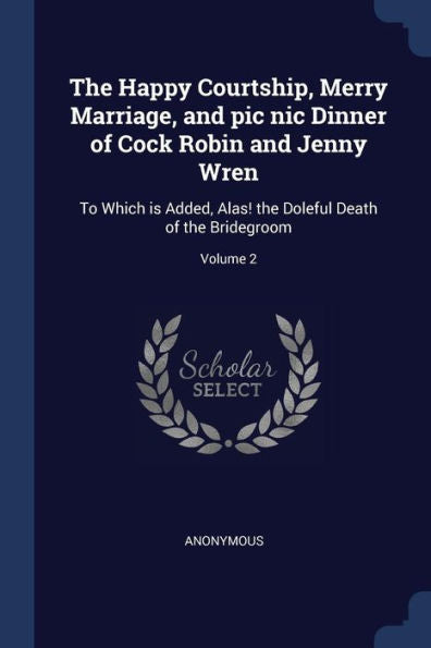 The Happy Courtship, Merry Marriage, And Pic Nic Dinner Of Cock Robin And Jenny Wren: To Which Is Added, Alas! The Doleful Death Of The Bridegroom; Volume 2