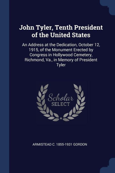 John Tyler, Tenth President Of The United States: An Address At The Dedication, October 12, 1915, Of The Monument Erected By Congress In Hollywood Cemetery, Richmond, Va., In Memory Of President Tyler