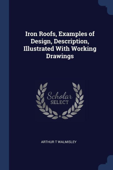 Iron Roofs, Examples Of Design, Description, Illustrated With Working Drawings