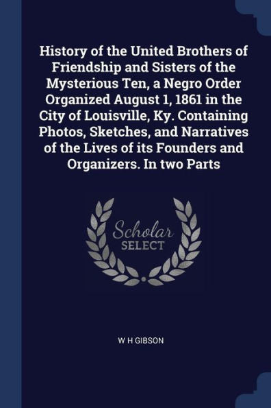 History Of The United Brothers Of Friendship And Sisters Of The Mysterious Ten, A Negro Order Organized August 1, 1861 In The City Of Louisville, Ky. ... Of Its Founders And Organizers. In Two Parts