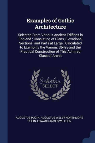 Examples Of Gothic Architecture: Selected From Various Ancient Edifices In England; Consisting Of Plans, Elevations, Sections, And Parts At Large; ... Construction Of This Admired Class Of Archit