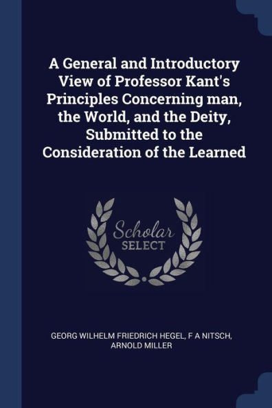 A General And Introductory View Of Professor Kant'S Principles Concerning Man, The World, And The Deity, Submitted To The Consideration Of The Learned