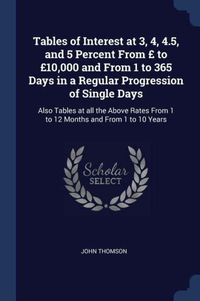 Tables Of Interest At 3, 4, 4.5, And 5 Percent From £ To £10,000 And From 1 To 365 Days In A Regular Progression Of Single Days: Also Tables At All ... From 1 To 12 Months And From 1 To 10 Years