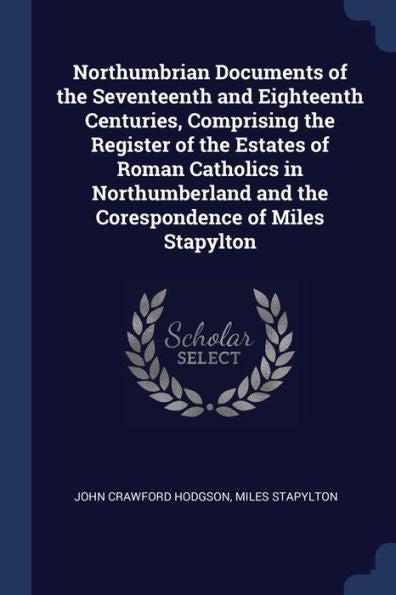 Northumbrian Documents Of The Seventeenth And Eighteenth Centuries, Comprising The Register Of The Estates Of Roman Catholics In Northumberland And The Corespondence Of Miles Stapylton