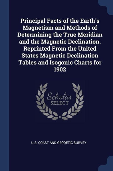 Principal Facts Of The Earth'S Magnetism And Methods Of Determining The True Meridian And The Magnetic Declination. Reprinted From The United States ... Tables And Isogonic Charts For 1902