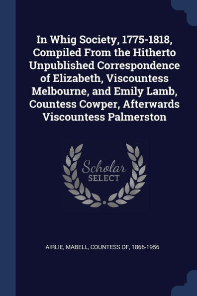 In Whig Society, 1775-1818, Compiled From The Hitherto Unpublished Correspondence Of Elizabeth, Viscountess Melbourne, And Emily Lamb, Countess Cowper, Afterwards Viscountess Palmerston