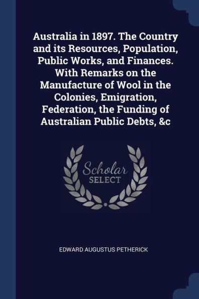Australia In 1897. The Country And Its Resources, Population, Public Works, And Finances. With Remarks On The Manufacture Of Wool In The Colonies, ... The Funding Of Australian Public Debts, &C