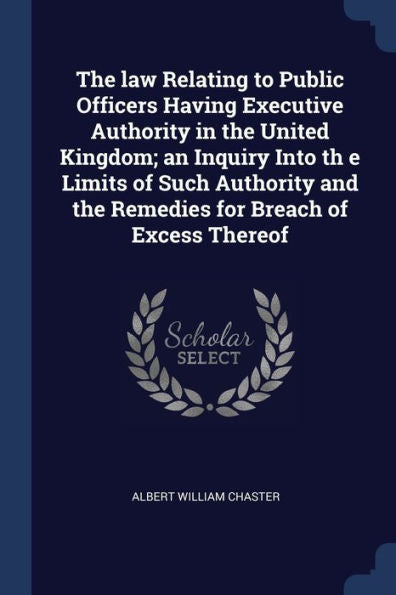 The Law Relating To Public Officers Having Executive Authority In The United Kingdom; An Inquiry Into Th E Limits Of Such Authority And The Remedies For Breach Of Excess Thereof