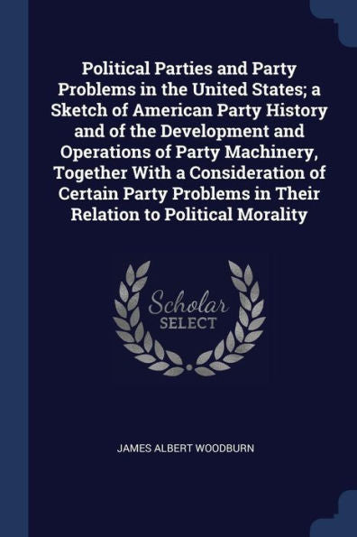 Political Parties And Party Problems In The United States; A Sketch Of American Party History And Of The Development And Operations Of Party ... In Their Relation To Political Morality
