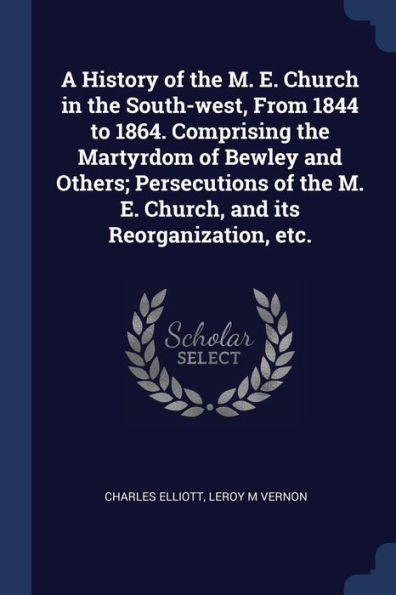 A History Of The M. E. Church In The South-West, From 1844 To 1864. Comprising The Martyrdom Of Bewley And Others; Persecutions Of The M. E. Church, And Its Reorganization, Etc.