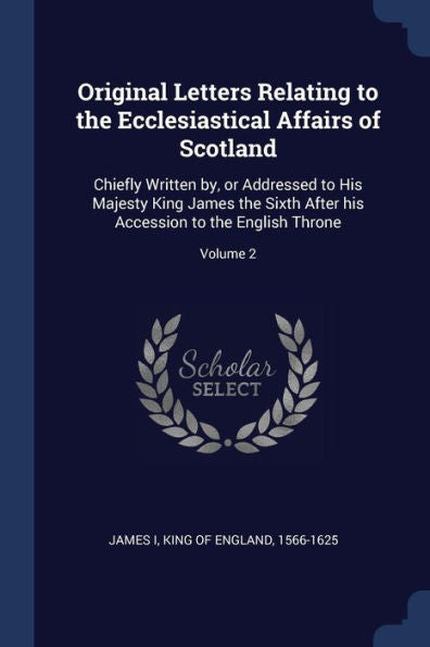 Original Letters Relating To The Ecclesiastical Affairs Of Scotland: Chiefly Written By, Or Addressed To His Majesty King James The Sixth After His Accession To The English Throne; Volume 2