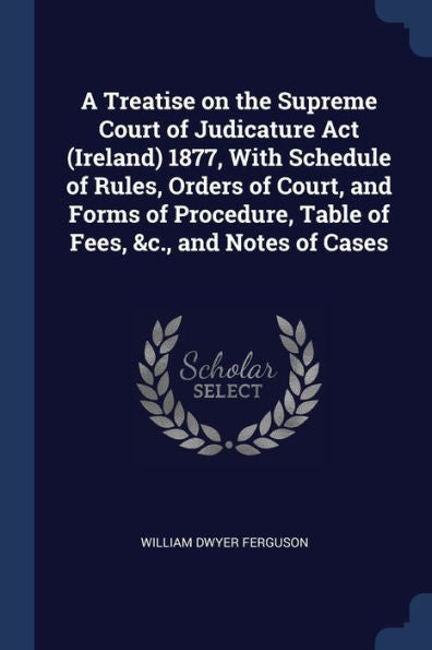 A Treatise On The Supreme Court Of Judicature Act (Ireland) 1877, With Schedule Of Rules, Orders Of Court, And Forms Of Procedure, Table Of Fees, &C., And Notes Of Cases
