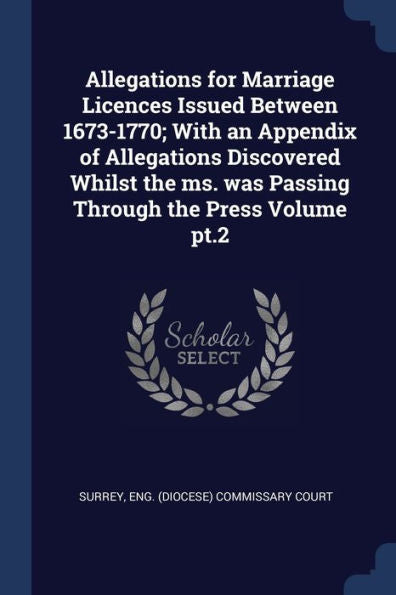 Allegations For Marriage Licences Issued Between 1673-1770; With An Appendix Of Allegations Discovered Whilst The Ms. Was Passing Through The Press Volume Pt.2