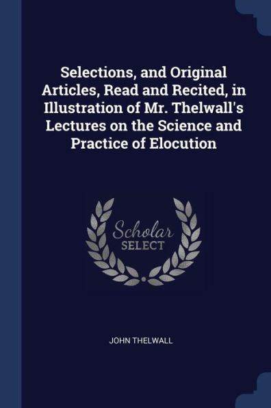 Selections, And Original Articles, Read And Recited, In Illustration Of Mr. Thelwall'S Lectures On The Science And Practice Of Elocution