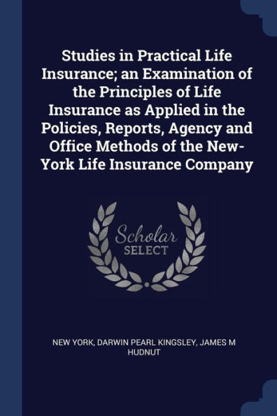 Studies In Practical Life Insurance; An Examination Of The Principles Of Life Insurance As Applied In The Policies, Reports, Agency And Office Methods Of The New-York Life Insurance Company